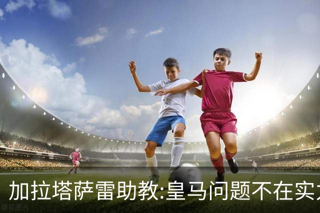 加拉塔萨雷助教:皇马问题不在实力和战术而在管理 穆帅最擅长管理